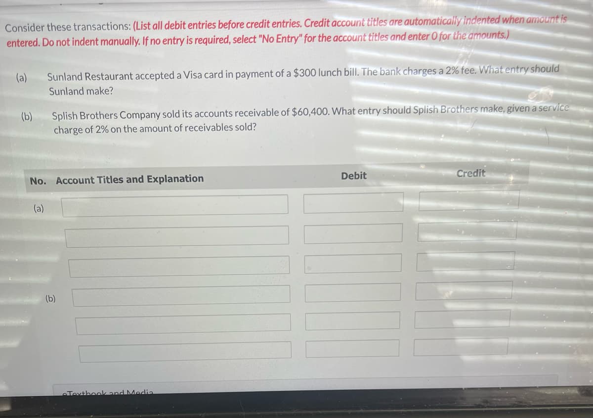 Consider these transactions: (List all debit entries before credit entries. Credit account titles are automatically indented when amount is
entered. Do not indent manually. If no entry is required, select "No Entry" for the account titles and enter O for the amounts.)
(a) Sunland Restaurant accepted a Visa card in payment of a $300 lunch bill. The bank charges a 2% fee. What entry should
Sunland make?
(b)
Splish Brothers Company sold its accounts receivable of $60,400. What entry should Splish Brothers make, given a service
charge of 2% on the amount of receivables sold?
No. Account Titles and Explanation
(a)
(b)
Textbook and Media
Debit
Credit