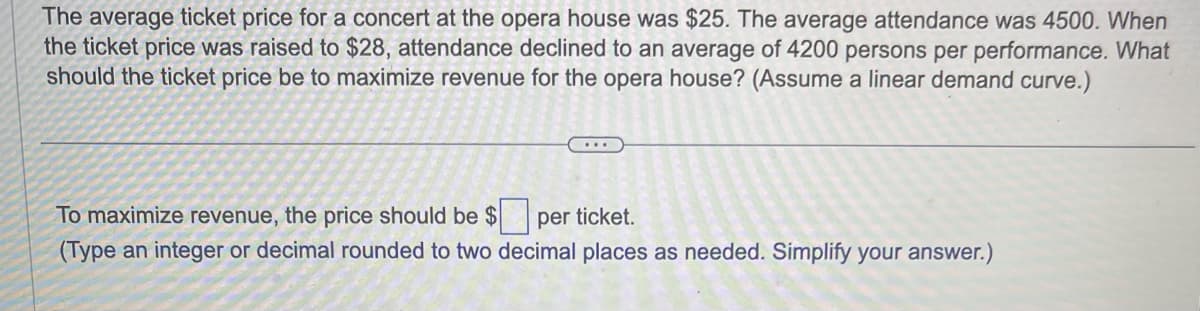 The average ticket price for a concert at the opera house was $25. The average attendance was 4500. When
the ticket price was raised to $28, attendance declined to an average of 4200 persons per performance. What
should the ticket price be to maximize revenue for the opera house? (Assume a linear demand curve.)
...
To maximize revenue, the price should be $ per ticket.
(Type an integer or decimal rounded to two decimal places as needed. Simplify your answer.)