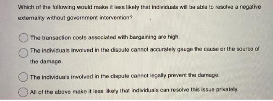 Which of the following would make it less likely that individuals will be able to resolve a negative
externality without government intervention?
The transaction costs associated with bargaining are high.
The individuals involved in the dispute cannot accurately gauge the cause or the source of
the damage.
The individuals involved in the dispute cannot legally prevent the damage.
All of the above make it less likely that individuals can resolve this issue privately.