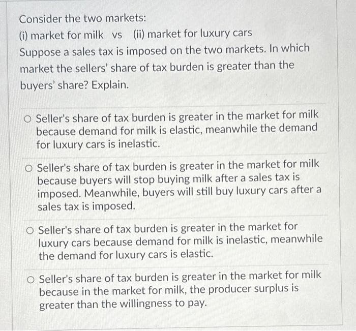 Consider the two markets:
(i) market for milk vs (ii) market for luxury cars
Suppose a sales tax is imposed on the two markets. In which
market the sellers' share of tax burden is greater than the
buyers' share? Explain.
O Seller's share of tax burden is greater in the market for milk
because demand for milk is elastic, meanwhile the demand
for luxury cars is inelastic.
O Seller's share of tax burden is greater in the market for milk
because buyers will stop buying milk after a sales tax is
imposed. Meanwhile, buyers will still buy luxury cars after a
sales tax is imposed.
O Seller's share of tax burden is greater in the market for
luxury cars because demand for milk is inelastic, meanwhile
the demand for luxury cars is elastic.
O Seller's share of tax burden is greater in the market for milk
because in the market for milk, the producer surplus is
greater than the willingness to pay.