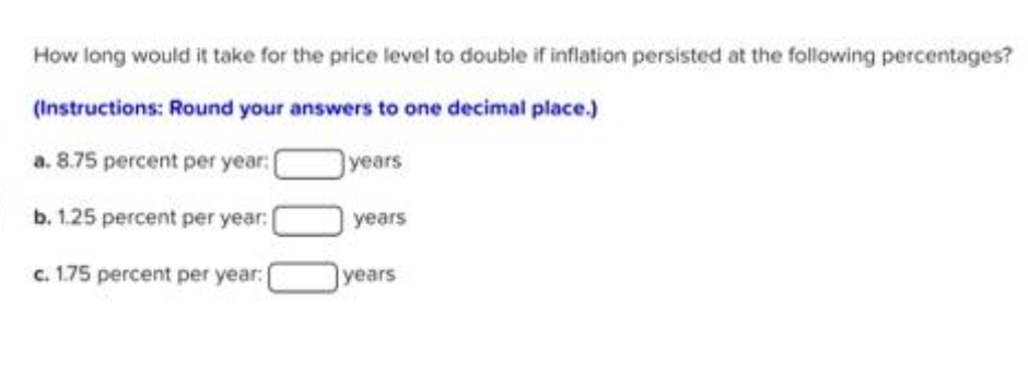 How long would it take for the price level to double if inflation persisted at the following percentages?
(Instructions: Round your answers to one decimal place.)
a. 8.75 percent per year:
years
b. 1.25 percent per year: [
c. 1.75 percent per year: (
years
years