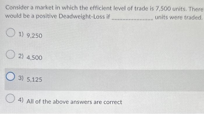 Consider a market in which the efficient level of trade is 7,500 units. There
units were traded.
would be a positive Deadweight-Loss if
1) 9,250
2) 4,500
O3) 5,125
4) All of the above answers are correct