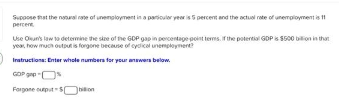 Suppose that the natural rate of unemployment in a particular year is 5 percent and the actual rate of unemployment is 11
percent.
Use Okun's law to determine the size of the GDP gap in percentage-point terms. If the potential GDP is $500 billion in that
year, how much output is forgone because of cyclical unemployment?
Instructions: Enter whole numbers for your answers below.
GDP gap=
Forgone output = $
billion