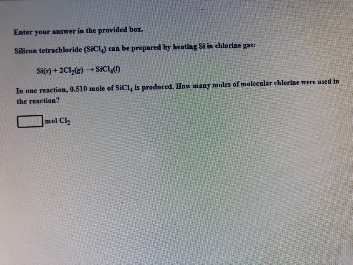 Enter your answer in the provided box.
Silicon tetrachloride (SiCl,) can be prepared by heating Si in chlorine gas:
Si(s) + 2Cl,(g) → SICL,()
In one reaction, 0.510 mole of SiCl, is produced. How many moles of molecular chlorine were used in
the reaction?
mol Cl
