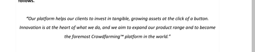 Tollows.
"Our platform helps our clients to invest in tangible, growing assets at the click of a button.
Innovation is at the heart of what we do, and we aim to expand our product range and to become
the foremost CrowdfarmingTM platform in the world."