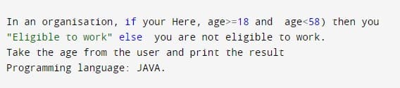 In an organisation, if your Here, age>=18 and age<58) then you
"Eligible to work" else you are not eligible to work.
Take the age from the user and print the result
Programming language: JAVA.
