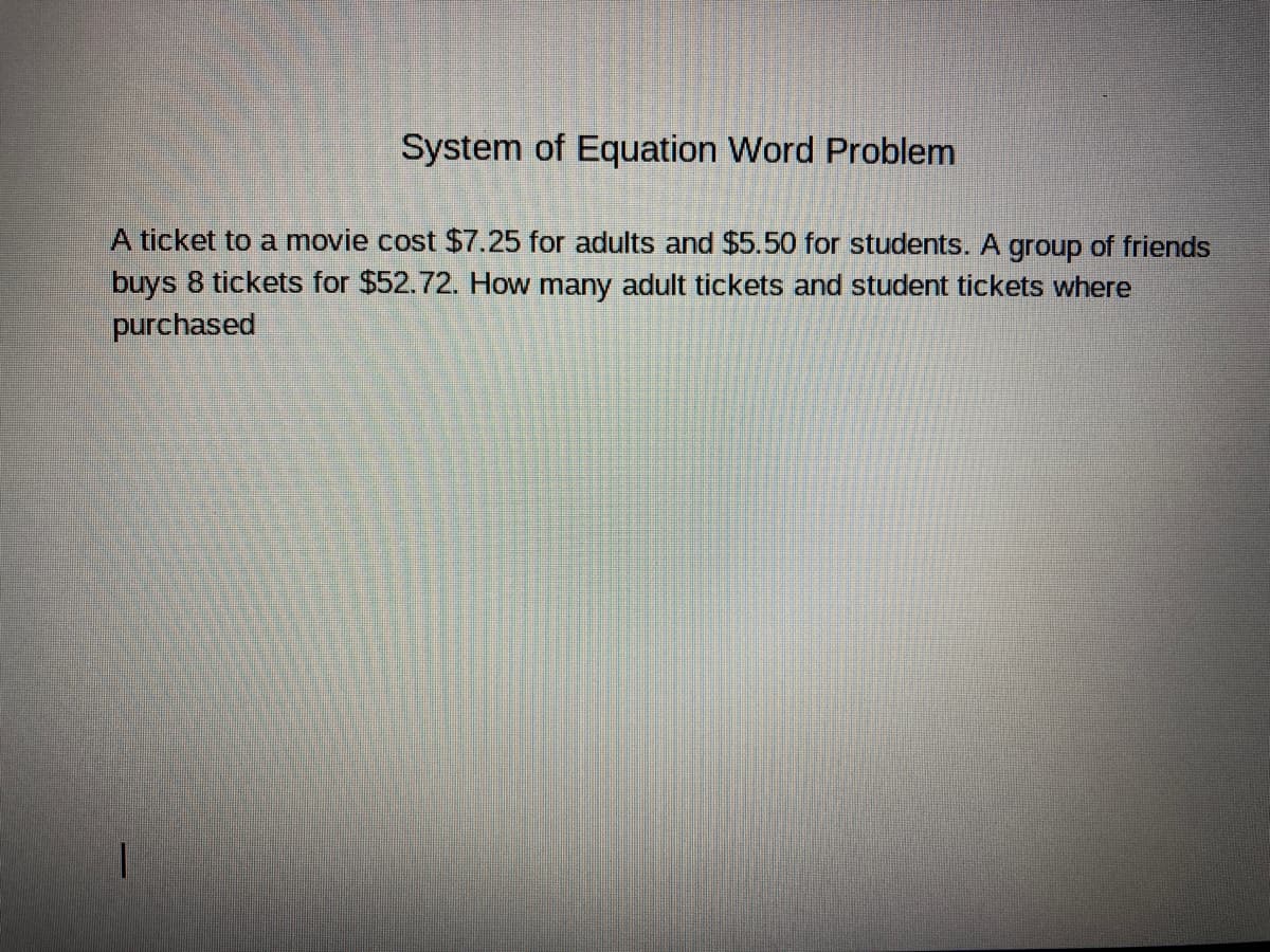 System of Equation Word Problem
A ticket to a movie cost $7.25 for adults and $5.50 for students. A group of friends
buys 8 tickets for $52.72. How many adult tickets and student tickets where
purchased
