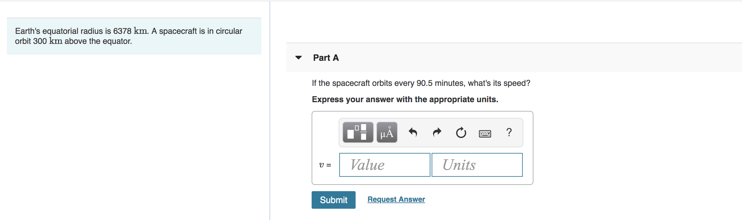 Earth's equatorial radius is 6378 km. A spacecraft is in circular
orbit 300 km above the equator.
Part A
If the spacecraft orbits every 90.5 minutes, what's its speed?
Express your answer with the appropriate units.
HA
?
Value
Units
Submit
Request Answer
