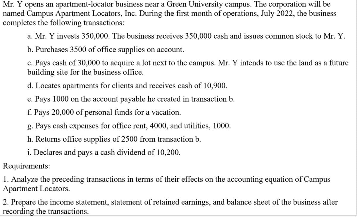 Mr. Y opens an apartment-locator business near a Green University campus. The corporation will be
named Campus Apartment Locators, Inc. During the first month of operations, July 2022, the business
completes the following transactions:
a. Mr. Y invests 350,000. The business receives 350,000 cash and issues common stock to Mr. Y.
b. Purchases 3500 of office supplies on account.
c. Pays cash of 30,000 to acquire a lot next to the campus. Mr. Y intends to use the land as a future
building site for the business office.
d. Locates apartments for clients and receives cash of 10,900.
e. Pays 1000 on the account payable he created in transaction b.
f. Pays 20,000 of personal funds for a vacation.
g. Pays cash expenses for office rent, 4000, and utilities, 1000.
h. Returns office supplies of 2500 from transaction b.
i. Declares and pays a cash dividend of 10,200.
Requirements:
1. Analyze the preceding transactions in terms of their effects on the accounting equation of Campus
Apartment Locators.
2. Prepare the income statement, statement of retained earnings, and balance sheet of the business after
recording the transactions.