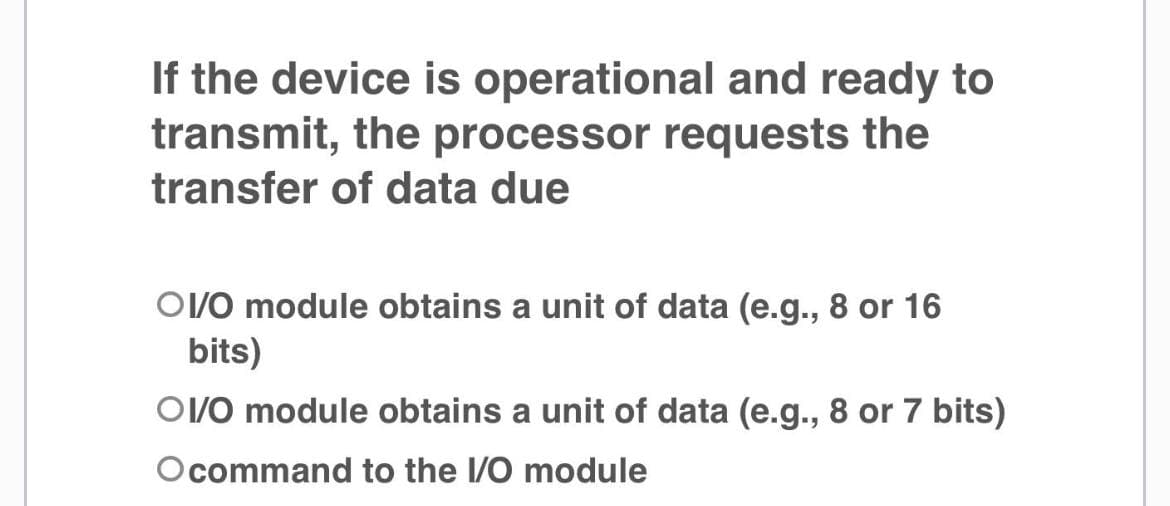 If the device is operational and ready to
transmit, the processor requests the
transfer of data due
OV/O module obtains a unit of data (e.g., 8 or 16
bits)
OV/O module obtains a unit of data (e.g., 8 or 7 bits)
Ocommand to the I/O module