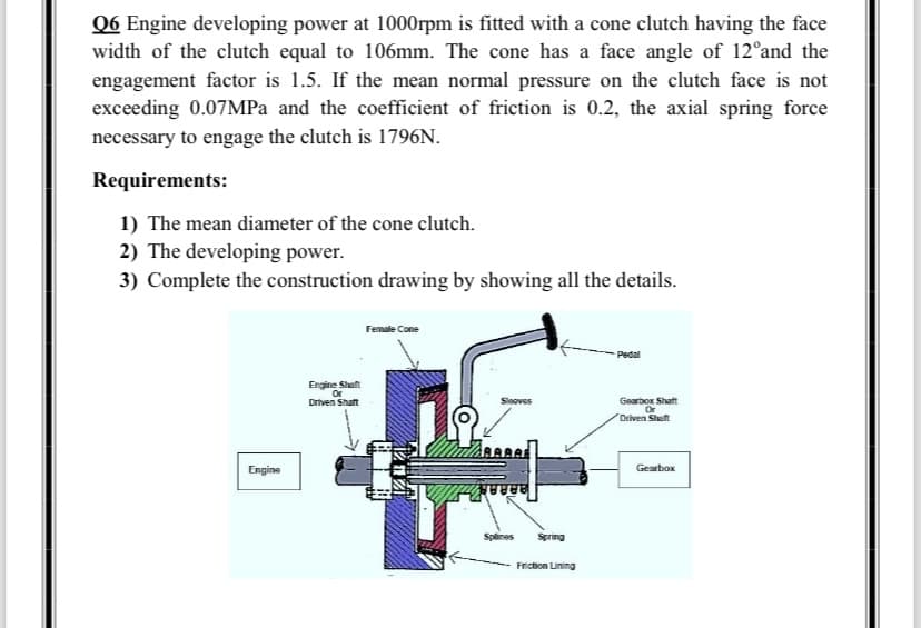 Q6 Engine developing power at 1000rpm is fitted with a cone clutch having the face
width of the clutch equal to 106mm. The cone has a face angle of 12°and the
engagement factor is 1.5. If the mean normal pressure on the clutch face is not
exceeding 0.07MPa and the coefficient of friction is 0.2, the axial spring force
necessary to engage the clutch is 1796N.
Requirements:
1) The mean diameter of the cone clutch.
2) The developing power.
3) Complete the construction drawing by showing all the details.
Engine
Engine Shaft
Or
Driven Shaft
Female Cone
Sleaves
8080
ਬੇਬਰਹੁਡ
Splines
Spring
Friction Lining
Pedal
Gearbox Shaft
Driven Shaft
Gearbox