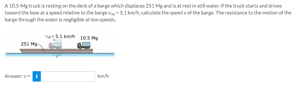 A 10.5-Mg truck is resting on the deck of a barge which displaces 251 Mg and is at rest in still water. If the truck starts and drives
toward the bow at a speed relative to the barge vrel = 5.1 km/h, calculate the speed v of the barge. The resistance to the motion of the
barge through the water is negligible at low speeds.
t'red = 5.1 km/h 10.5 Mg
251 Mg-
Answer: v =
i
km/h
