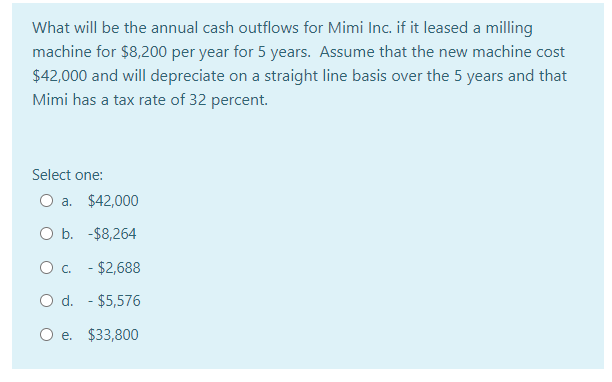 What will be the annual cash outflows for Mimi Inc. if it leased a milling
machine for $8,200 per year for 5 years. Assume that the new machine cost
$42,000 and will depreciate on a straight line basis over the 5 years and that
Mimi has a tax rate of 32 percent.
Select one:
O a. $42,000
O b. -$8,264
O . - $2,688
O d. - $5,576
O e. $33,800
