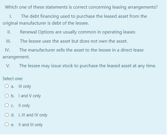 Which one of these statements is correct concerning leasing arrangements?
I.
The debt financing used to purchase the leased asset from the
original manufacturer is debt of the lessee.
II.
Renewal Options are usually common in operating leases
II.
The lessee uses the asset but does not own the asset.
IV.
The manufacturer sells the asset to the lessee in a direct lease
arrangement.
V.
The lessee may issue stock to purchase the leased asset at any time.
Select one:
O a. III only
O b. I and V only
O. Il only
O d. I, III and IV only
Oe.
Il and II only
