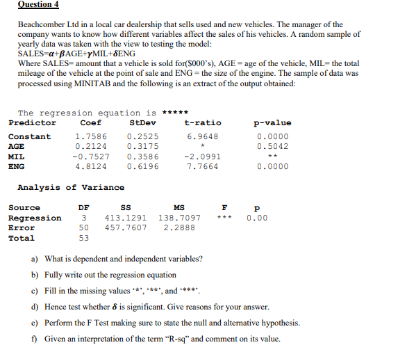 Question 4
Beachcomber Ltd in a local car dealership that sells used and new vehicles. The manager of the
company wants to know how different variables affect the sales of his vehicles. A random sample of
yearly data was taken with the view to testing the model:
SALĖS-a+BAGE+YMIL+8ENG
Where SALES= amount that a vehicle is sold for($000's), AGE = age of the vehicle, MIL= the total
mileage of the vehicle at the point of sale and ENG = the size of the engine. The sample of data was
processed using MINITAB and the following is an extract of the output obtained:
The regression equation is *****
Predictor
Coef
StDev
t-ratio
p-value
Constant
1.7586
0.2525
6.9648
0.0000
AGE
0.2124
0.3175
0.5042
MIL
-0.7527
0.3586
-2.0991
ENG
4.8124
0.6196
7.7664
0.0000
Analysis of Variance
Source
DF
MS
F
Regression
3
413.1291
138.7097
+**
0.00
Error
50
457.7607
2.2888
Total
53
a) What is dependent and independent variables?
b) Fully write out the regression equation
c) Fill in the missing values ***, ****, and **
d) Hence test whether 8 is significant. Give reasons for your answer.
e) Perform the F Test making sure to state the null and alternative hypothesis.
f) Given an interpretation of the term "R-sq" and comment on its value.
