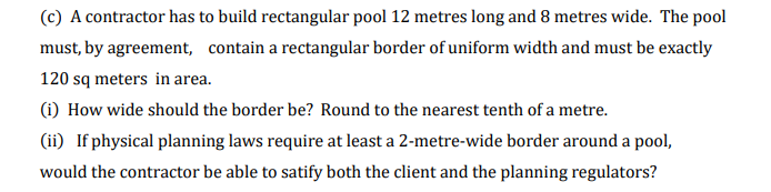(c) A contractor has to build rectangular pool 12 metres long and 8 metres wide. The pool
must, by agreement, contain a rectangular border of uniform width and must be exactly
120 sq meters in area.
(i) How wide should the border be? Round to the nearest tenth of a metre.
(ii) If physical planning laws require at least a 2-metre-wide border around a pool,
would the contractor be able to satify both the client and the planning regulators?
