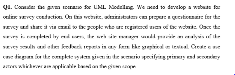 Q1. Consider the given scenario for UML Modelling. We need to develop a website for
online survey conduction. On this website, administrators can prepare a questionnaire for the
survey and share it via email to the people who are registered users of the website. Once the
survey is completed by end users, the web site manager would provide an analysis of the
survey results and other feedback reports in any form like graphical or textual. Create a use
case diagram for the complete system given in the scenario specifying primary and secondary
actors whichever are applicable based on the given scope.
