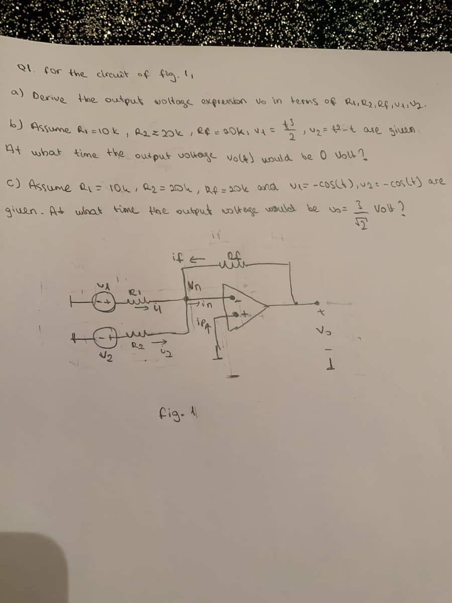 QI. for the circuit of flg.,
a) Derive the output woltage expression Vo in terns of Ri,R2,Rf,NAIN2.
6) Assume Ri =10k, R k, Rf = 90k, V=
2
U2 =
12-t are gien.
At what
time the output voltage volts would be 0 Volt's
C) Assume Q1=104, R2= 204, Rf = 2ok and
UL=-COSCH),u2=- cos CtJ are
given. At what time Hae output olt ege would be = Volt ?
if
ラナ
wite
Nn
RI
Fin
iPA
Vo
fig. 4
