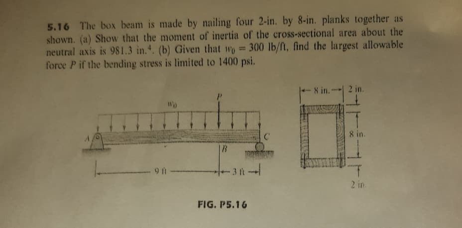 5.16 The box beam is made by nailing four 2-in. by 8-in. planks together as
shown. (a) Show that the moment of inertia of the cross-sectional area about the
neutral axis is 981.3 in.. (b) Given that wo 300 lb/ft, find the largest allowable
force P if the bending stress is limited to 1400 psi.
8 in.2 in.
8 in.
9 f
3 ft
2 in.
FIG. P5.16
