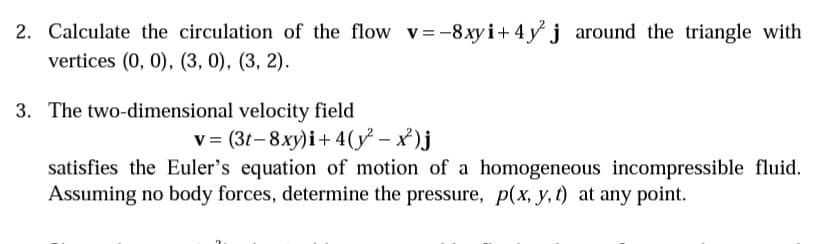 2. Calculate the circulation of the flow v=-8xyi+ 4 y j around the triangle with
vertices (0, 0), (3, 0), (3, 2).
3. The two-dimensional velocity field
v = (3t-8xy)i+ 4(y – x )j
satisfies the Euler's equation of motion of a homogeneous incompressible fluid.
Assuming no body forces, determine the pressure, p(x, y, t) at any point.
