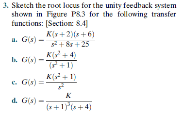 3. Sketch the root locus for the unity feedback system
shown in Figure P8.3 for the following transfer
functions: [Section: 8.4]
K(s+2)(s+6)
s2 + 8s + 25
а. G(s)
K(s² + 4)
(s² + 1)
K(s² + 1)
b. G(s)
c. G(s) =
K
d. G(s) =
(s+1)°(s+4)

