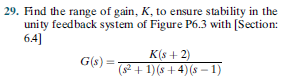 29. Find the range of gain, K, to ensure stability in the
unity feedback system of Figure P6.3 with [Section:
6.4]
K(s + 2)
G(s) =
(2 + 1)(s + 4)(s – 1)
