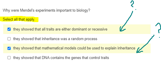 2.
Why were Mendel's experiments important to biology?
Select all that apply.
✔ they showed that all traits are either dominant or recessive
Othey showed that inheritance was a random process
✔ they showed that mathematical models could be used to explain inheritance
Othey showed that DNA contains the genes that control traits