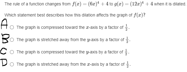 The rule of a function changes from f(x) = (6x)4+4 to g(x) = (12x) 4 + 4 when it is dilated.
Which statement best describes how this dilation affects the graph of f(x)?
Ao
The graph is compressed toward the x-axis by a factor of
The graph is stretched away from the y-axis by a factor of 1/1
The graph is compressed toward the y-axis by a factor of 1/1.
Do The graph is stretched away from the x-axis by a factor of 1.