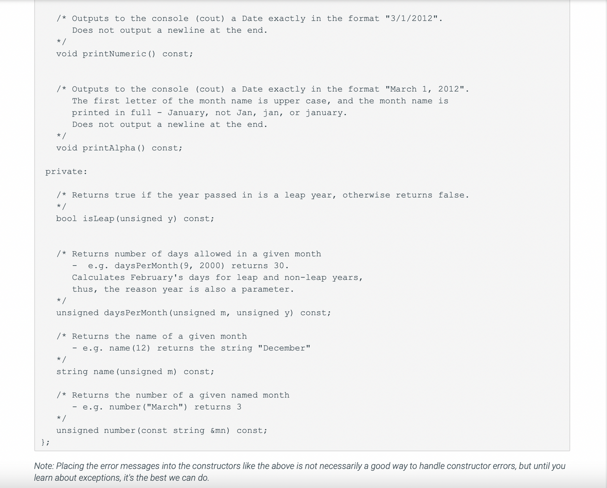 /* Outputs to the console (cout) a Date exactly in the format "3/1/2012".
Does not output a newline at the end.
};
*/
void printNumeric () const;
/* Outputs to the console (cout) a Date exactly in the format "March 1, 2012".
The first letter of the month name is upper case, and the month name is
printed in full - January, not Jan, jan, or january.
Does not output a newline at the end.
*/
void printAlpha () const;
private:
/* Returns true if the year passed in is a leap year, otherwise returns false.
*/
bool isLeap (unsigned y) const;
/* Returns number of days allowed in a given month
e.g. daysPerMonth (9, 2000) returns 30.
Calculates February's days for leap and non-leap years,
thus, the reason year is also a parameter.
=/
-
unsigned daysPerMonth (unsigned m, unsigned y) const;
/* Returns the name of a given month
- e.g. name (12) returns the string "December"
*/
string name (unsigned m) const;
/* Returns the number of a given named month
- e.g. number ("March") returns 3.
*/
unsigned number (const string &mn) const;
Note: Placing the error messages into the constructors like the above is not necessarily a good way to handle constructor errors, but until you
learn about exceptions, it's the best we can do.