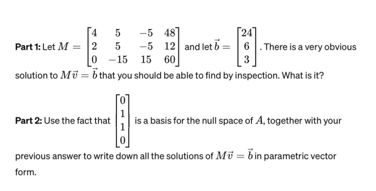 4
5
2
5
0
-15 15 60
solution to M = b that you should be able to find by inspection. What is it?
Part 1: Let M =
Part 2: Use the fact that
-5 48
-5 12 and let b
=
24
6
3
. There is a very obvious
is a basis for the null space of A, together with your
previous answer to write down all the solutions of MV = in parametric vector
form.