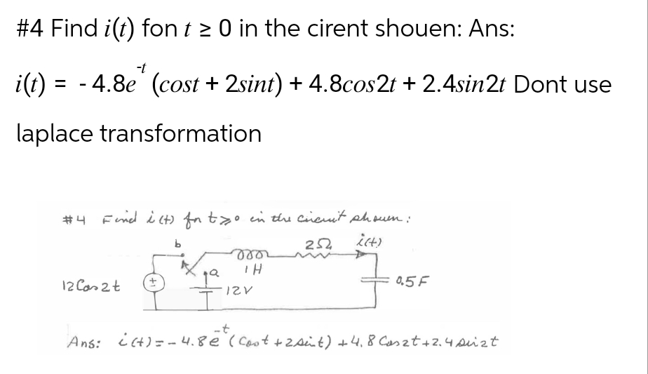 #4 Find i(t) font ≥ 0 in the cirent shouen: Ans:
i(t)
= - 4.8e (cost + 2sint) + 4.8cos2t + 2.4sin2t Dont use
laplace transformation
#4 Find i(t) for two in the circuit shown:
b
252
i(t)
TH
12 Cas2t
+
12V
05F
Ans: ¿(+) = -4.8ē (Cost + 2 Aint) +4.8 Caszt +2.4 suzt