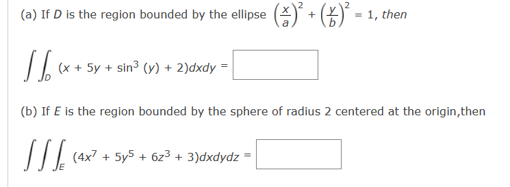 (a) If D is the region bounded by the ellipse (1) ² + (2)² =
2
1,
then
a
b
(x + 5y + sin3 (y) + 2)dxdy =
(b) If E is the region bounded by the sphere of radius 2 centered at the origin,then
[ [ [ (4x² + 5y5 + 6z³ + 3)dxdydz =