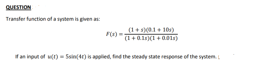 QUESTION
Transfer function of a system is given as:
(1+s)(0.1 + 10s)
F(s)
(1 + 0.1s)(1 + 0.01s)
If an input of u(t) = 5sin(4t) is applied, find the steady state response of the system.
