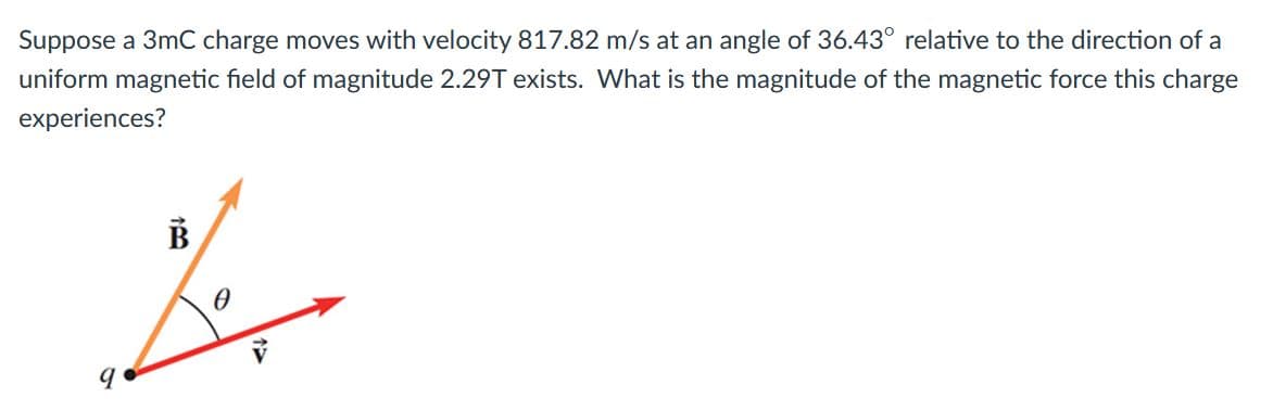 Suppose a 3mC charge moves with velocity 817.82 m/s at an angle of 36.43° relative to the direction of a
uniform magnetic field of magnitude 2.29T exists. What is the magnitude of the magnetic force this charge
experiences?
