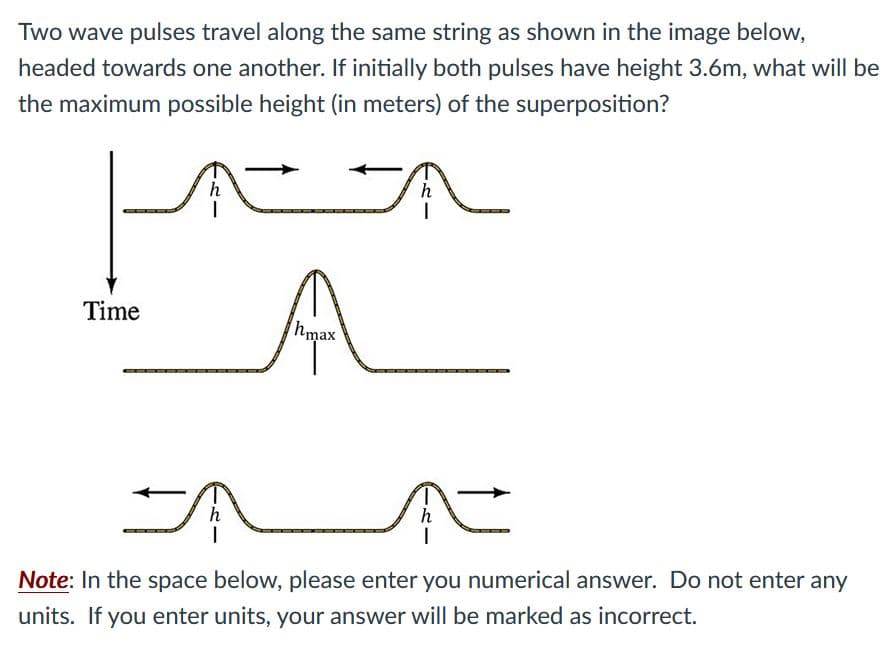 Two wave pulses travel along the same string as shown in the image below,
headed towards one another. If initially both pulses have height 3.6m, what will be
the maximum possible height (in meters) of the superposition?
h
h
Time
hmax
h
h
Note: In the space below, please enter you numerical answer. Do not enter any
units. If you enter units, your answer will be marked as incorrect.
