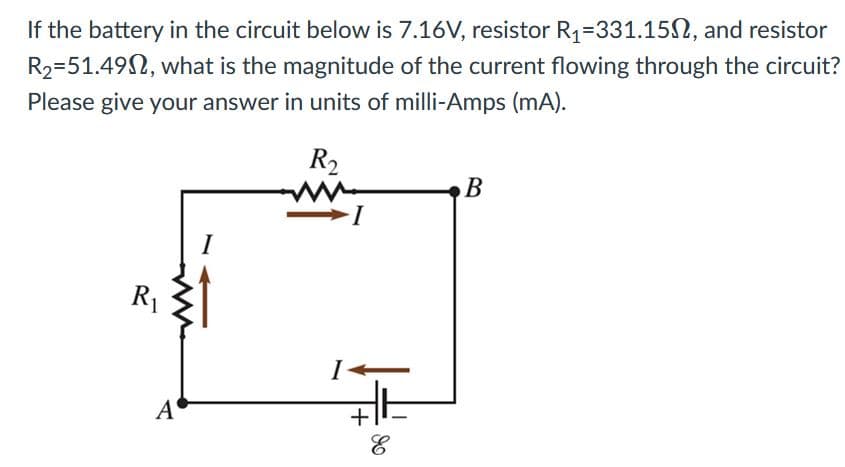 If the battery in the circuit below is 7.16V, resistor R1=331.15N, and resistor
R2=51.492, what is the magnitude of the current flowing through the circuit?
Please give your answer in units of milli-Amps (mA).
R2
B
I-
R1
I
A
+
