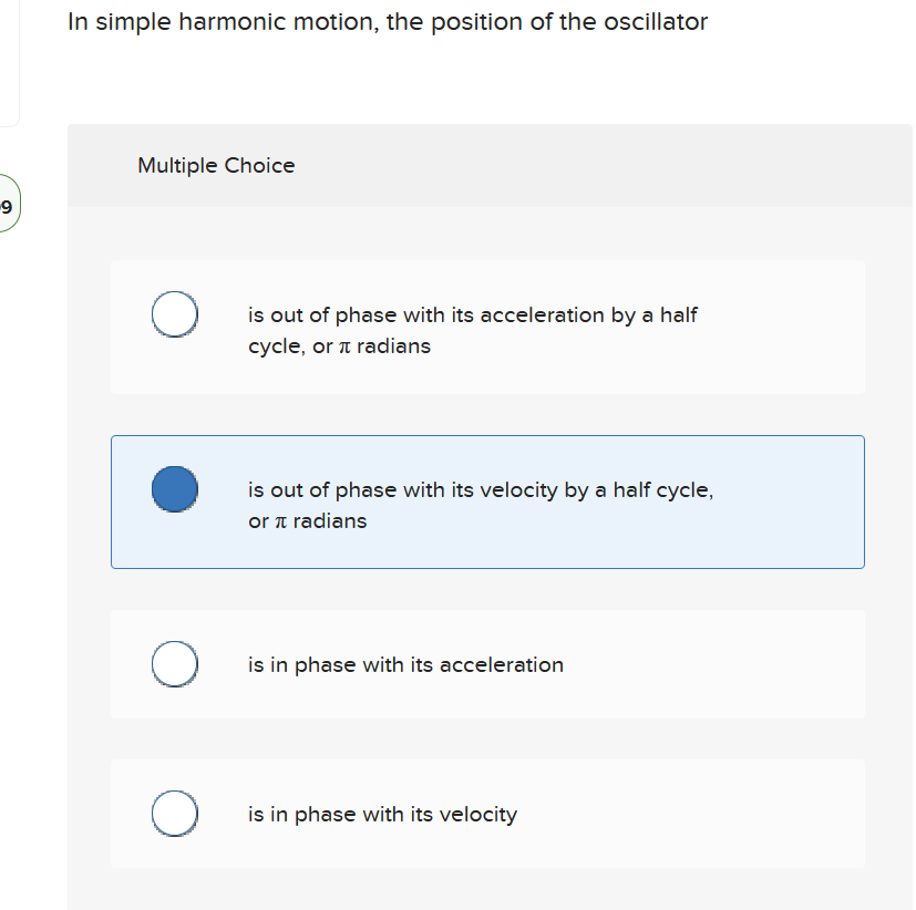 In simple harmonic motion, the position of the oscillator
Multiple Choice
is out of phase with its acceleration by a half
cycle, or a radians
is out of phase with its velocity by a half cycle,
or a radians
is in phase with its acceleration
is in phase with its velocity
