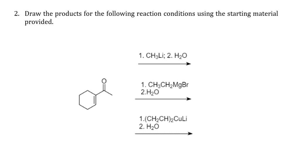 2. Draw the products for the following reaction conditions using the starting material
provided.
1. CH3LI; 2. H20
of
1. CH3CH2MgBr
2.H20
1.(CH2CH),CuLi
2. H20
