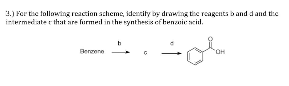 3.) For the following reaction scheme, identify by drawing the reagents b and d and the
intermediatec that are formed in the synthesis of benzoic acid.
b
d
Benzene
HO.
