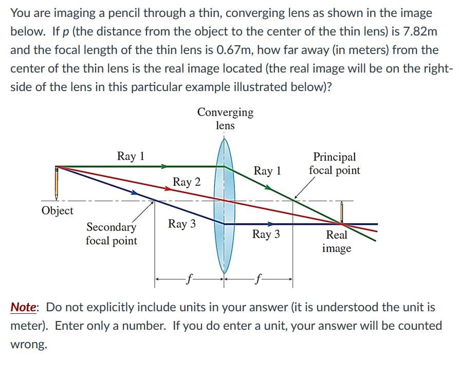 You are imaging a pencil through a thin, converging lens as shown in the image
below. If p (the distance from the object to the center of the thin lens) is 7.82m
and the focal length of the thin lens is 0.67m, how far away (in meters) from the
center of the thin lens is the real image located (the real image will be on the right-
side of the lens in this particular example illustrated below)?
Converging
lens
Ray 1
Principal
focal point
Ray 1
Ray 2
Object
Ray 3
Secondary
focal point
Ray 3
Real
image
Note: Do not explicitly include units in your answer (it is understood the unit is
meter). Enter only a number. If you do enter a unit, your answer will be counted
wrong.
