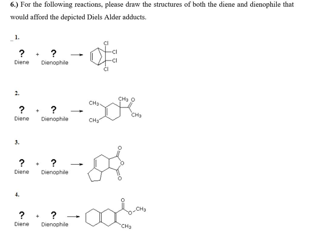 6.) For the following reactions, please draw the structures of both the diene and dienophile that
would afford the depicted Diels Alder adducts.
1.
Cl
?
?
cl
Diene
Dienophile
cl
Cl
2.
CH3 O
CH3
?
CH3
Diene
Dienophile
CH3
3.
? + ?
Diene
Dienophile
4.
CH3
?
+
Diene
Dienophile
CH3
