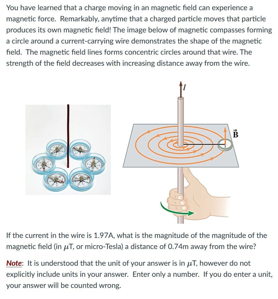 You have learned that a charge moving in an magnetic field can experience a
magnetic force. Remarkably, anytime that a charged particle moves that particle
produces its own magnetic field! The image below of magnetic compasses forming
a circle around a current-carrying wire demonstrates the shape of the magnetic
field. The magnetic field lines forms concentric circles around that wire. The
strength of the field decreases with increasing distance away from the wire.
If the current in the wire is 1.97A, what is the magnitude of the magnitude of the
magnetic field (in µT, or micro-Tesla) a distance of 0.74m away from the wire?
Note: It is understood that the unit of your answer is in uT, however do not
explicitly include units in your answer. Enter only a number. If you do enter a unit,
your answer will be counted wrong.
