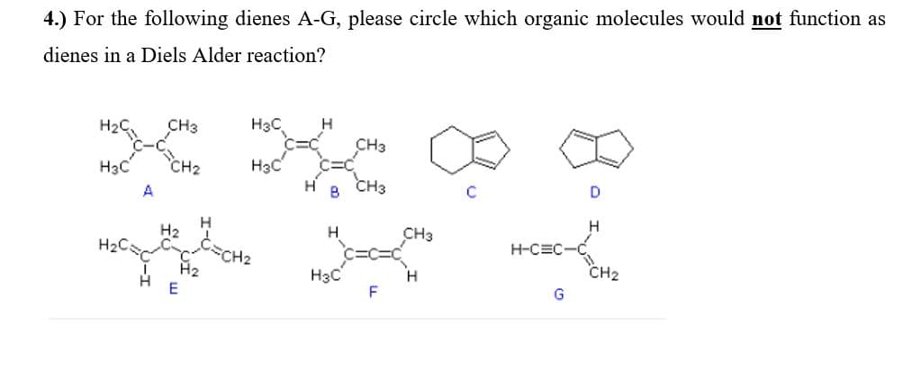 4.) For the following dienes A-G, please circle which organic molecules would not function as
dienes in a Diels Alder reaction?
H2C
CH3
H3C
H
CH3
H3C
CH2
Hạc
CH3
A
H2
CH3
H
H-CEC
CH2
H2
CH2
H3C
F
H.
G
