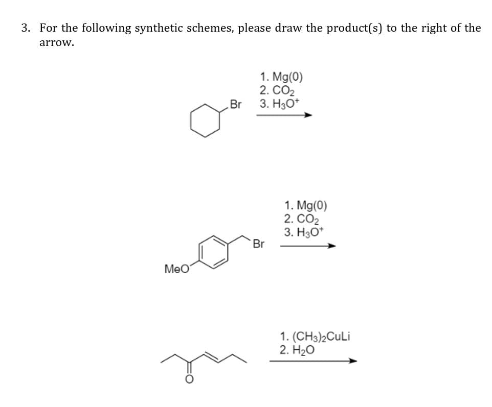 3. For the following synthetic schemes, please draw the product(s) to the right of the
arrow.
1. Mg(0)
2. CO2
3. H30*
Br
1. Mg(0)
2. CO2
3. H3O*
Br
MeO
1. (CH3)2CuLi
2. H20

