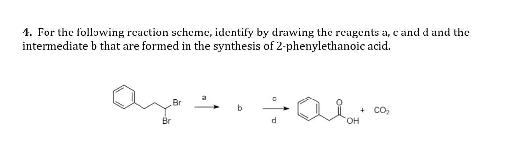 4. For the following reaction scheme, identify by drawing the reagents a, c and d and the
intermediate b that are formed in the synthesis of 2-phenylethanoic acid.
a
Br
b
CO2
Br
d.
HO,
