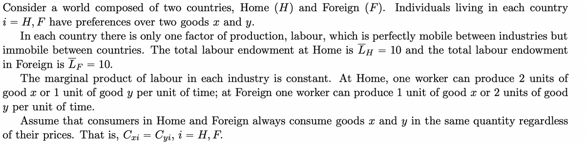 Consider a world composed of two countries, Home (H) and Foreign (F). Individuals living in each country
i = H, F have preferences over two goods x and y.
In each country there is only one factor of production, labour, which is perfectly mobile between industries but
immobile between countries. The total labour endowment at Home is LH 10 and the total labour endowment
in Foreign is LF = 10.
=
The marginal product of labour in each industry is constant. At Home, one worker can produce 2 units of
good x or 1 unit of good y per unit of time; at Foreign one worker can produce 1 unit of good x or 2 units of good
y per unit of time.
Assume that consumers in Home and Foreign always consume goods x and y in the same quantity regardless
of their prices. That is, Cri = Cyi, i = H, F.