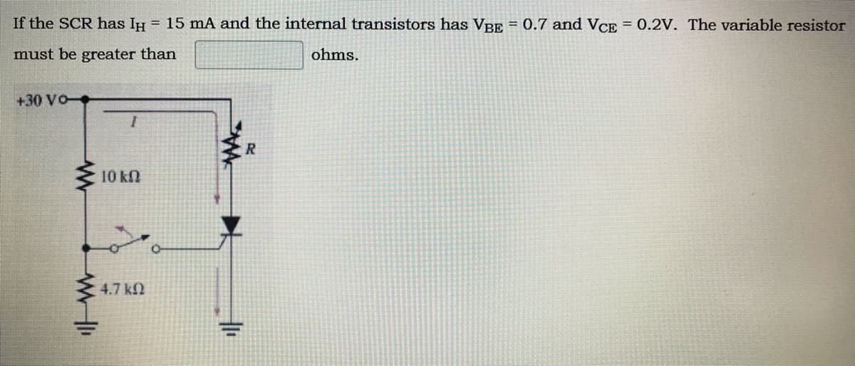If the SCR has IH = 15 mA and the internal transistors has VRp = 0.7 and VCE = 0.2V. The variable resistor
must be greater than
ohms.
+30 VO-
10 kn
4.7 kf2

