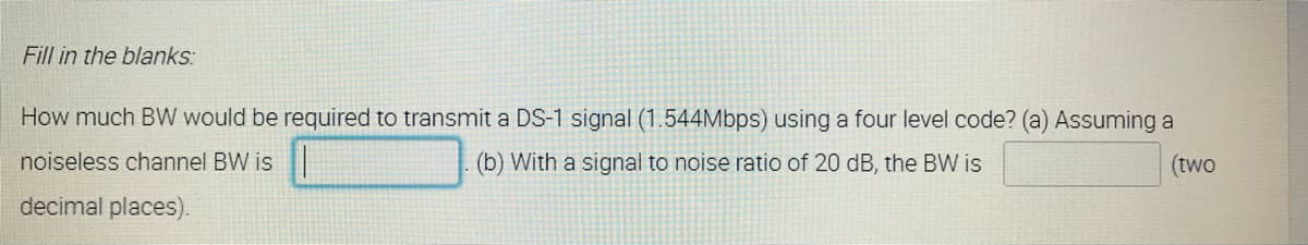 Fill in the blanks:
How much BW would be required to transmit a DS-1 signal (1.544Mbps) using a four level code? (a) Assuming a
noiseless channel BW is
(b) With a signal to noise ratio of 20 dB, the BW is
(two
decimal places).
