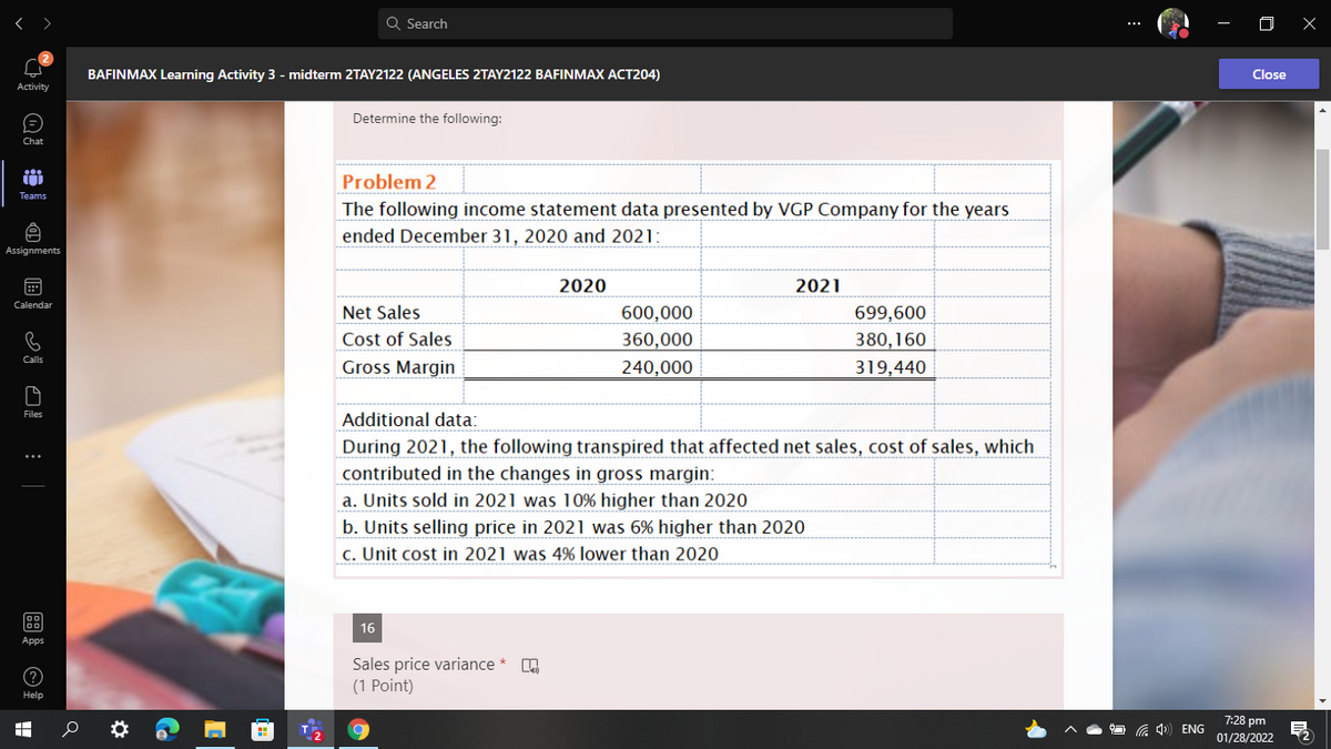 Q Search
BAFINMAX Learning Activity 3 - midterm 2TAY2122 (ANGELES 2TAY2122 BAFINMAX ACT204)
Close
Activity
Determine the following:
Chat
Problem 2
Teams
The following income statement data presented by VGP Company for the years
ended December 31, 2020 and 2021:
Assignments
田
2020
2021
Calendar
Net Sales
600,000
360,000
699,600
Cost of Sales
380,160
Calls
Gross Margin
240,000
319,440
Additional data:
During 2021, the following transpired that affected net sales, cost of sales, which
contributed in the changes in gross margin:
a. Units sold in 2021 was 10% higher than 2020
b. Units selling price in 2021 was 6% higher than 2020
c. Unit cost in 2021 was 4% lower than 2020
16
Apps
Sales price variance *
(1 Point)
Help
7:28 pm
ENG
01/28/2022
