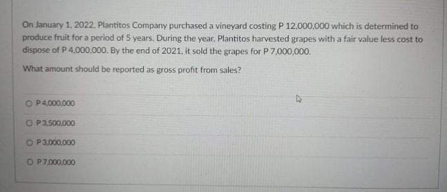 On January 1, 2022, Plantitos Company purchased a vineyard costing P 12,000,000 which is determined to
produce fruit for a period of 5 years. During the year, Plantitos harvested grapes with a fair value less cost to
dispose of P 4,000,000. By the end of 2021, it sold the grapes for P 7.000,000.
What amount should be reported as gross profit from sales?
O P4,000.000
O P3,500.000
O P3.000,000
O P7000.000
